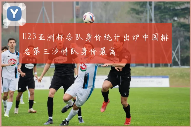 U23亚洲杯各队身价统计出炉中国排名第三沙特队身价最高