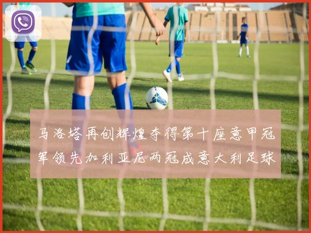 马洛塔再创辉煌夺得第十座意甲冠军领先加利亚尼两冠成意大利足球传奇