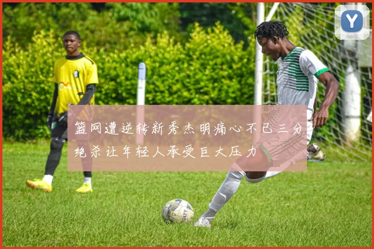 篮网遭逆转新秀杰明痛心不已三分绝杀让年轻人承受巨大压力