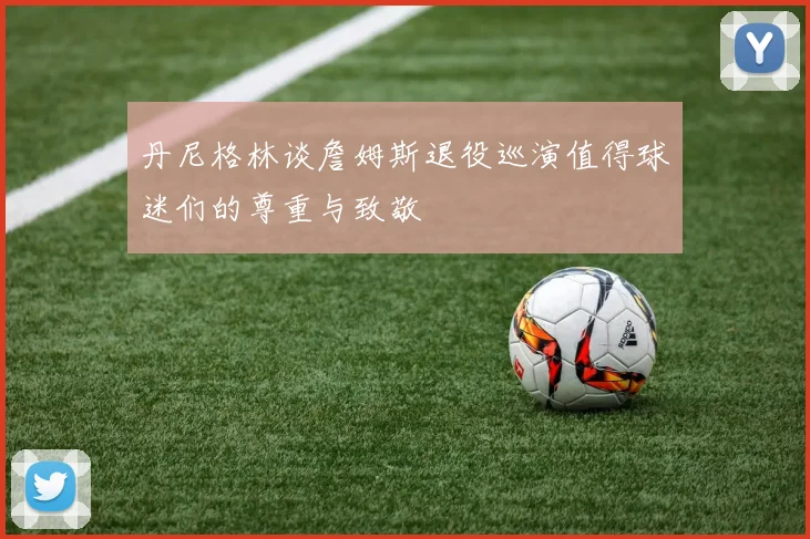 丹尼格林谈詹姆斯退役巡演值得球迷们的尊重与致敬