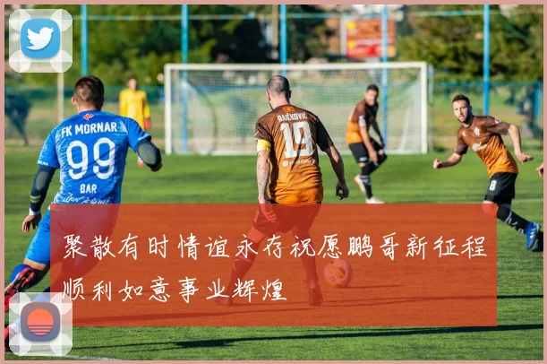 聚散有时情谊永存祝愿鹏哥新征程顺利如意事业辉煌