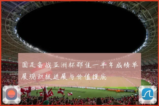 国足备战亚洲杯邵佳一半年成绩单展现积极进展与价值摸底