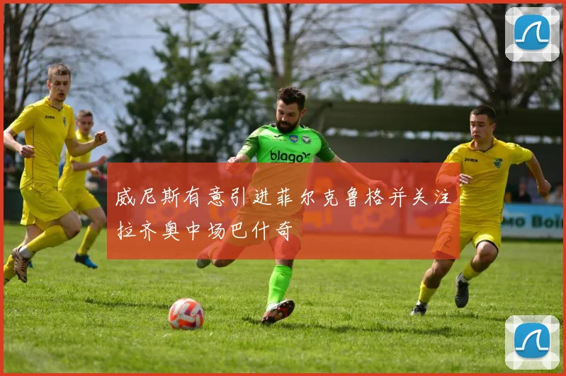 威尼斯有意引进菲尔克鲁格并关注拉齐奥中场巴什奇