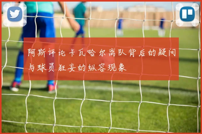 阿斯评论卡瓦哈尔离队背后的疑问与球员狂妄的纵容现象