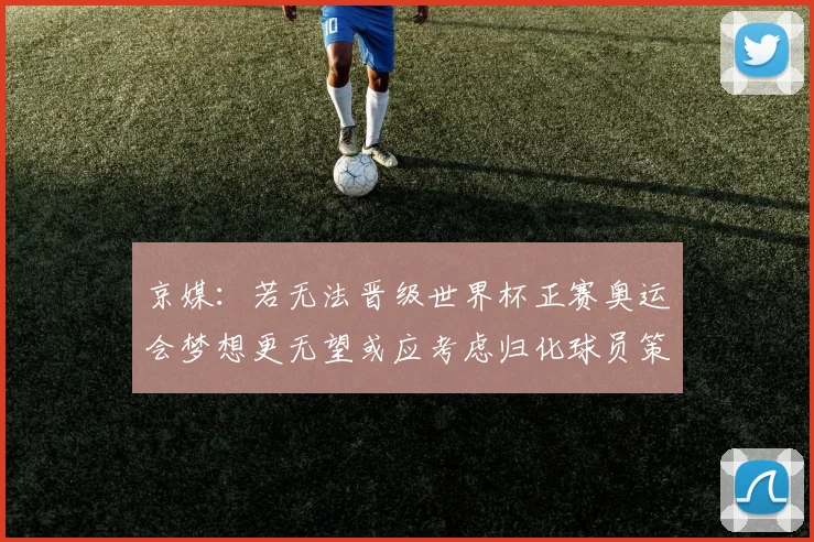京媒：若无法晋级世界杯正赛奥运会梦想更无望或应考虑归化球员策略