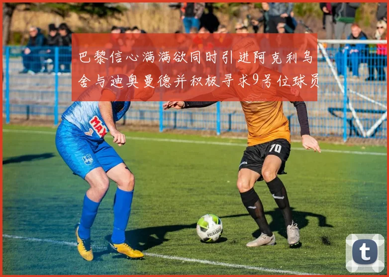 巴黎信心满满欲同时引进阿克利乌舍与迪奥曼德并积极寻求9号位球员