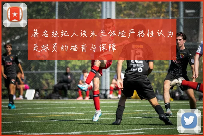 著名经纪人谈米兰体检严格性认为是球员的福音与保障