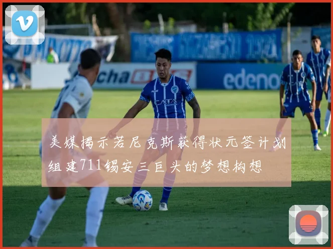 美媒揭示若尼克斯获得状元签计划组建711锡安三巨头的梦想构想