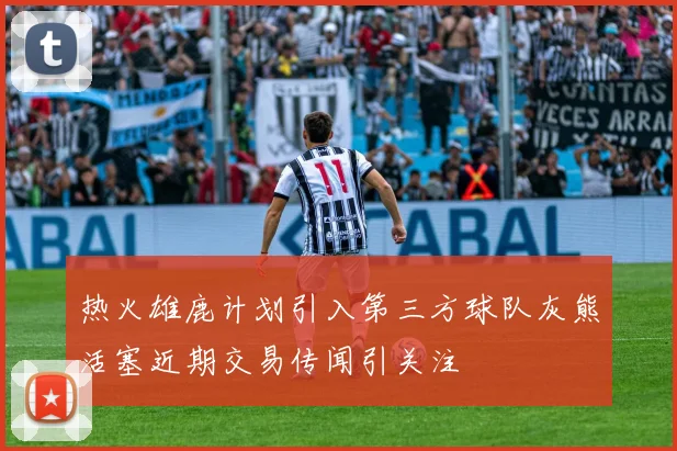 热火雄鹿计划引入第三方球队灰熊活塞近期交易传闻引关注