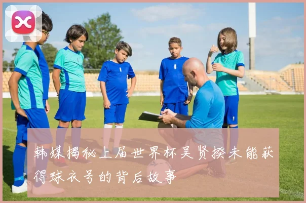 韩媒揭秘上届世界杯吴贤揆未能获得球衣号的背后故事