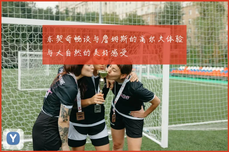 东契奇畅谈与詹姆斯的高尔夫体验与大自然的美好感受