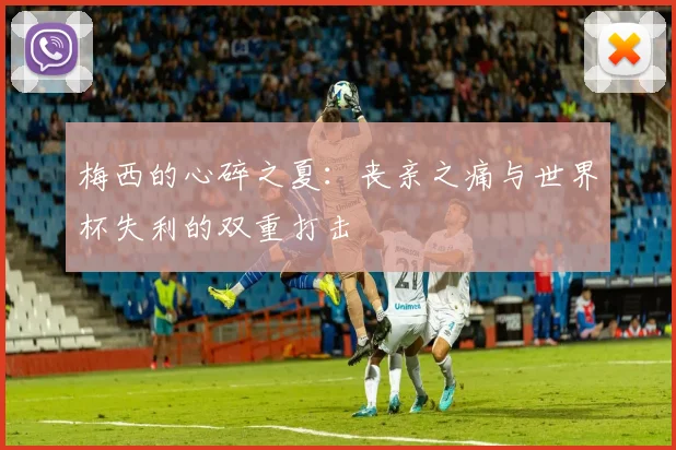 梅西的心碎之夏：丧亲之痛与世界杯失利的双重打击