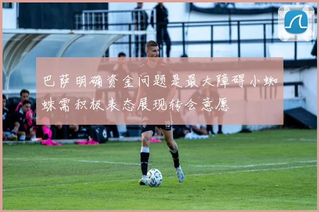 巴萨明确资金问题是最大障碍小蜘蛛需积极表态展现转会意愿