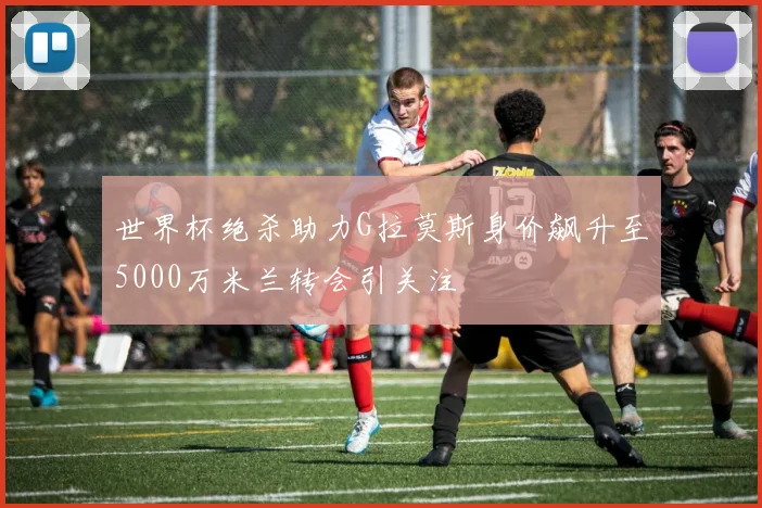世界杯绝杀助力G拉莫斯身价飙升至5000万米兰转会引关注