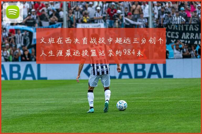 文班在西决首战投中超远三分创个人生涯最远投篮记录约984米