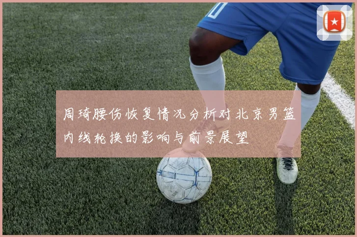 周琦腰伤恢复情况分析对北京男篮内线轮换的影响与前景展望