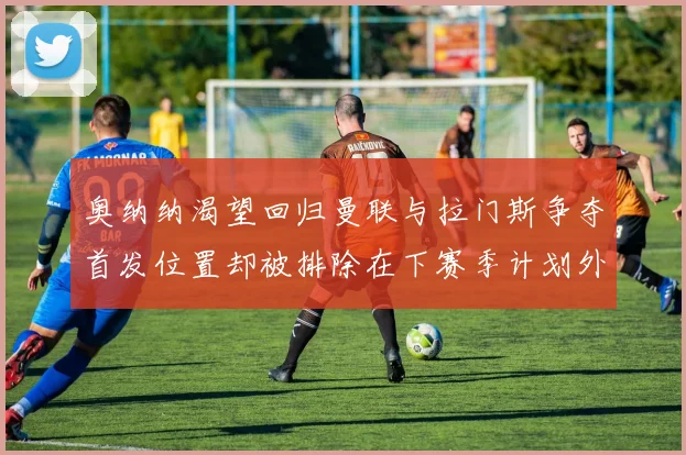 奥纳纳渴望回归曼联与拉门斯争夺首发位置却被排除在下赛季计划外