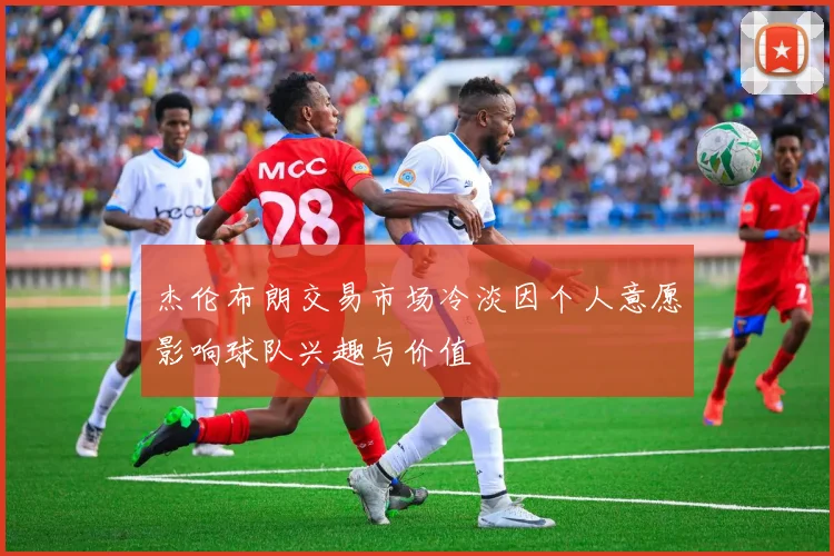 杰伦布朗交易市场冷淡因个人意愿影响球队兴趣与价值