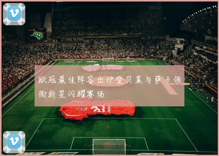 欧冠最佳阵容出炉登贝莱与萨卡领衔新星闪耀赛场