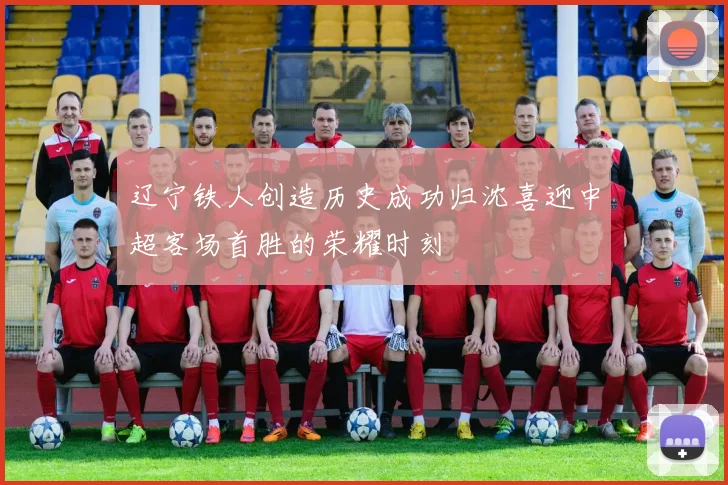 辽宁铁人创造历史成功归沈喜迎中超客场首胜的荣耀时刻