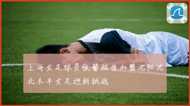 上海女足球员张馨租借加盟沈阳沈北禾丰女足迎新挑战