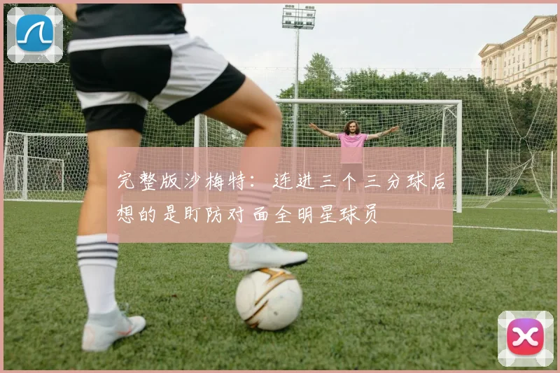 完整版沙梅特：连进三个三分球后想的是盯防对面全明星球员
