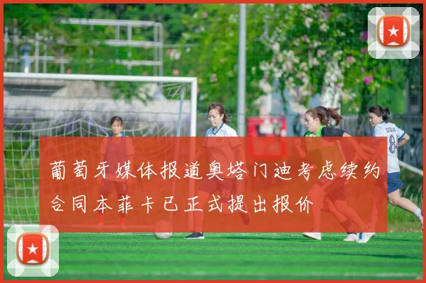葡萄牙媒体报道奥塔门迪考虑续约合同本菲卡已正式提出报价