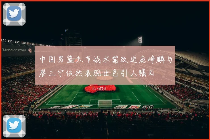 中国男篮末节战术需改进庞峥麟与廖三宁依然表现出色引人瞩目