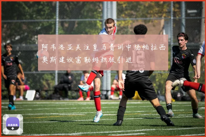 阿韦洛亚关注皇马青训中场帕拉西奥斯建议富勒姆积极引进